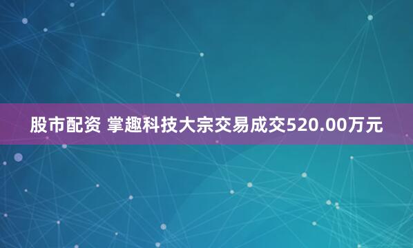 股市配资 掌趣科技大宗交易成交520.00万元