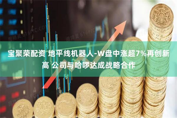 宝聚荣配资 地平线机器人-W盘中涨超7%再创新高 公司与哈啰达成战略合作