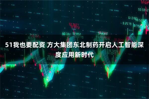 51我也要配资 方大集团东北制药开启人工智能深度应用新时代