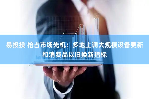 易投投 抢占市场先机：多地上调大规模设备更新和消费品以旧换新指标