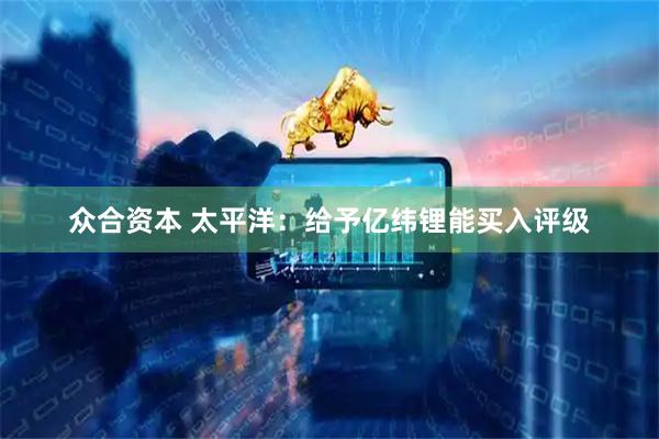 众合资本 太平洋：给予亿纬锂能买入评级