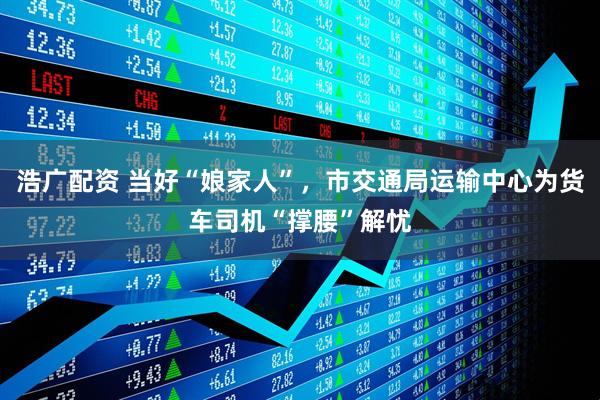 浩广配资 当好“娘家人”，市交通局运输中心为货车司机“撑腰”解忧