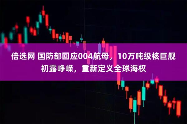 倍选网 国防部回应004航母，10万吨级核巨舰初露峥嵘，重新定义全球海权