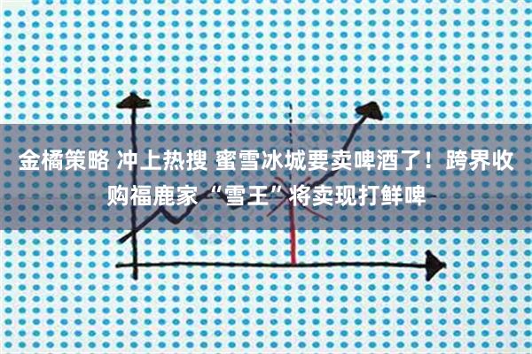 金橘策略 冲上热搜 蜜雪冰城要卖啤酒了！跨界收购福鹿家 “雪王”将卖现打鲜啤