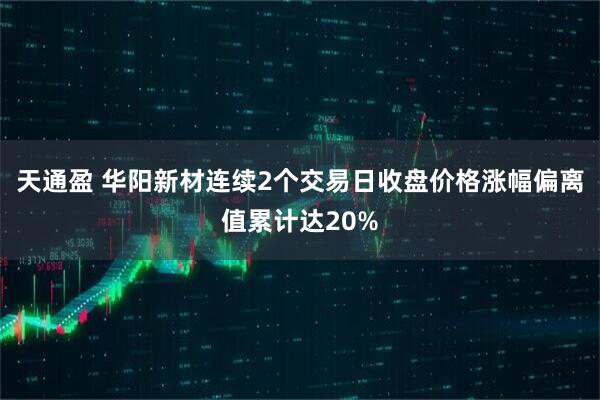 天通盈 华阳新材连续2个交易日收盘价格涨幅偏离值累计达20%
