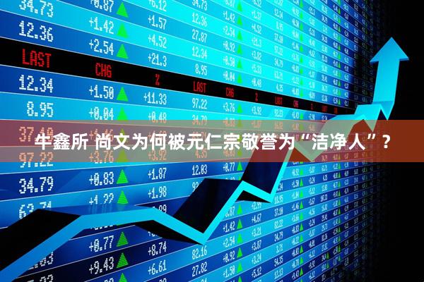 牛鑫所 尚文为何被元仁宗敬誉为“洁净人”？