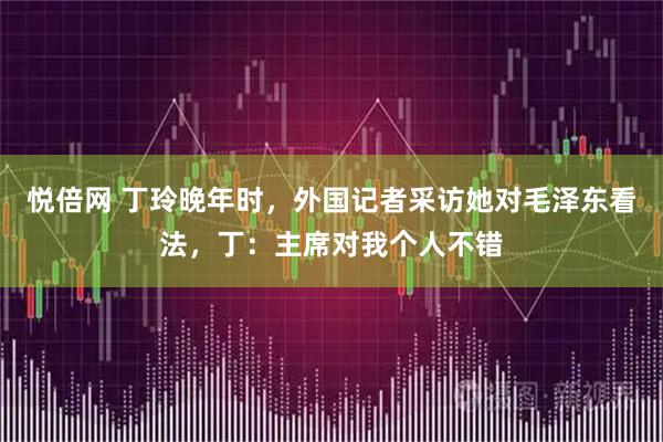 悦倍网 丁玲晚年时，外国记者采访她对毛泽东看法，丁：主席对我个人不错