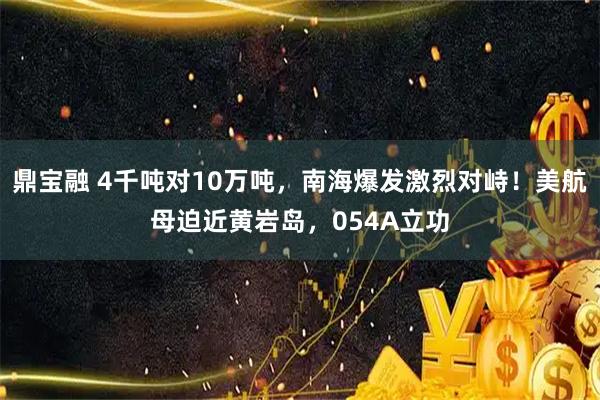 鼎宝融 4千吨对10万吨，南海爆发激烈对峙！美航母迫近黄岩岛，054A立功