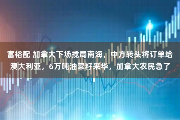 富裕配 加拿大下场搅局南海，中方转头将订单给澳大利亚，6万吨油菜籽来华，加拿大农民急了
