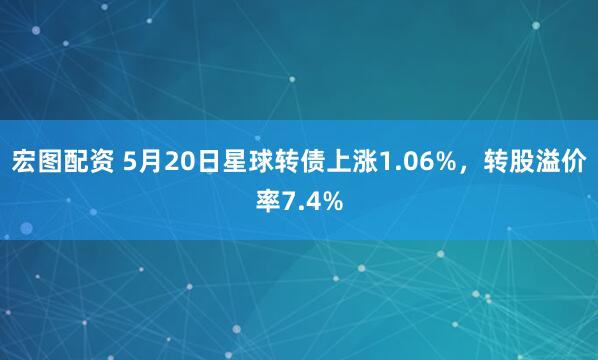 宏图配资 5月20日星球转债上涨1.06%，转股溢价率7.4%