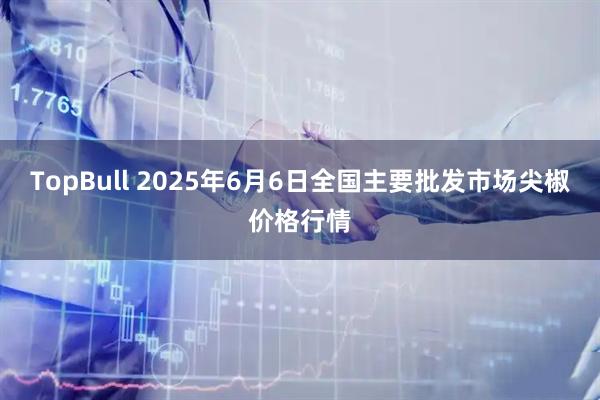 TopBull 2025年6月6日全国主要批发市场尖椒价格行情