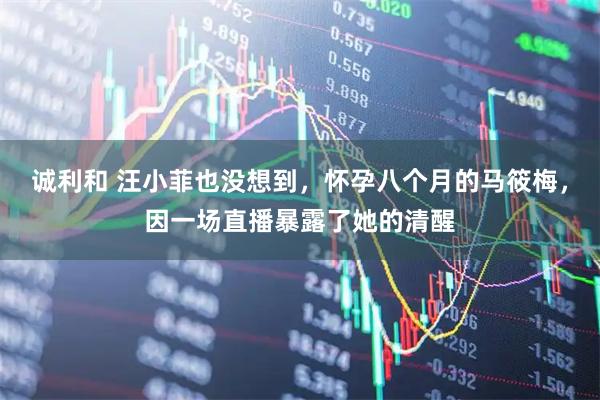 诚利和 汪小菲也没想到，怀孕八个月的马筱梅，因一场直播暴露了她的清醒