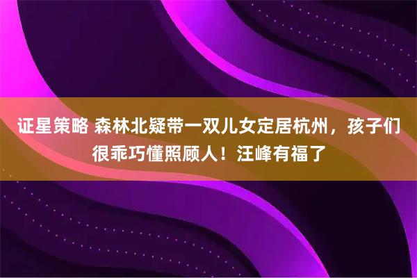 证星策略 森林北疑带一双儿女定居杭州，孩子们很乖巧懂照顾人！汪峰有福了