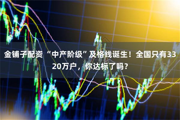 金铺子配资 “中产阶级”及格线诞生！全国只有3320万户，你达标了吗？