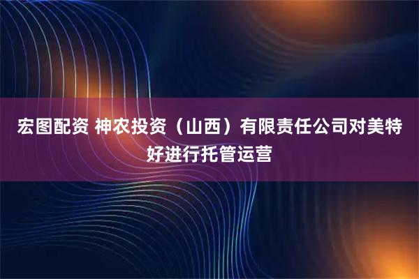 宏图配资 神农投资（山西）有限责任公司对美特好进行托管运营