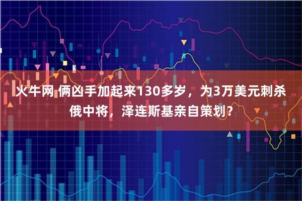 火牛网 俩凶手加起来130多岁，为3万美元刺杀俄中将，泽连斯基亲自策划？