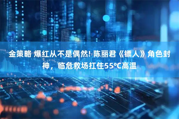 金策略 爆红从不是偶然! 陈丽君《镖人》角色封神，临危救场扛住55℃高温