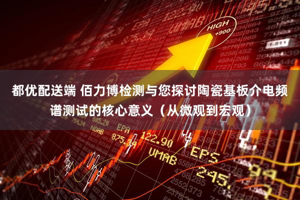 都优配送端 佰力博检测与您探讨陶瓷基板介电频谱测试的核心意义（从微观到宏观）