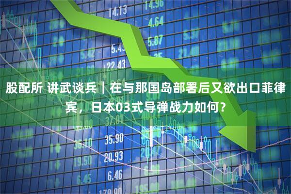 股配所 讲武谈兵｜在与那国岛部署后又欲出口菲律宾，日本03式导弹战力如何？