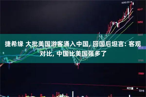 捷希缘 大批美国游客涌入中国, 回国后坦言: 客观对比, 中国比美国强多了