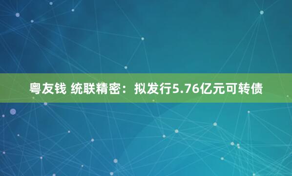 粤友钱 统联精密：拟发行5.76亿元可转债
