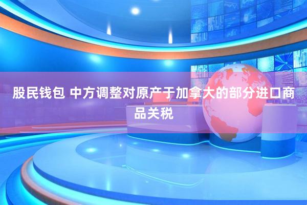 股民钱包 中方调整对原产于加拿大的部分进口商品关税