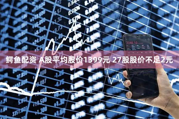 鳄鱼配资 A股平均股价1399元 27股股价不足2元