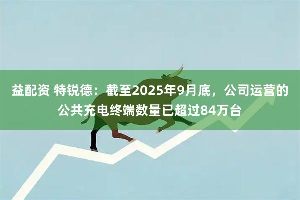 益配资 特锐德：截至2025年9月底，公司运营的公共充电终端数量已超过84万台