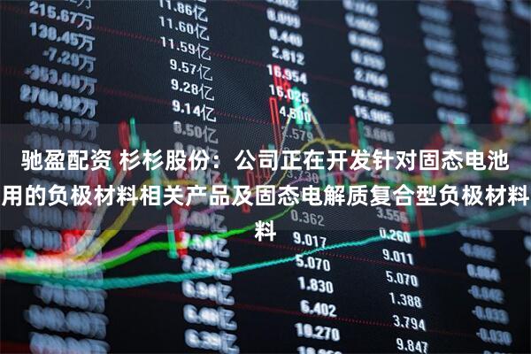 驰盈配资 杉杉股份：公司正在开发针对固态电池用的负极材料相关产品及固态电解质复合型负极材料