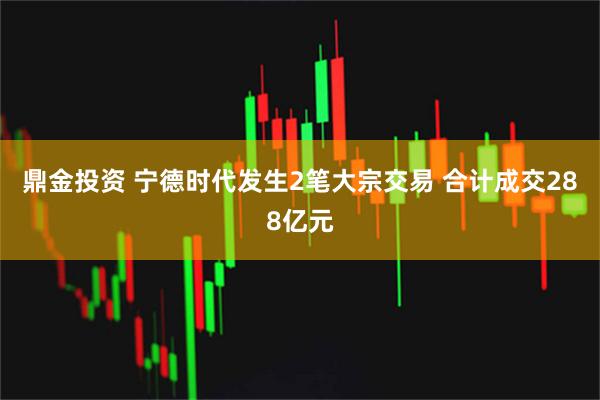 鼎金投资 宁德时代发生2笔大宗交易 合计成交288亿元