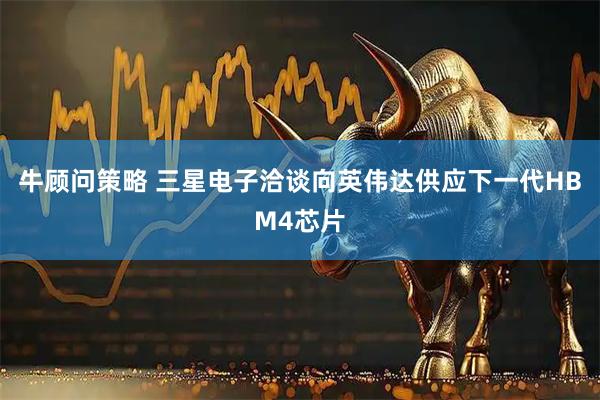 牛顾问策略 三星电子洽谈向英伟达供应下一代HBM4芯片