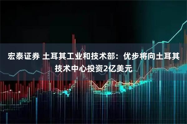 宏泰证券 土耳其工业和技术部：优步将向土耳其技术中心投资2亿美元