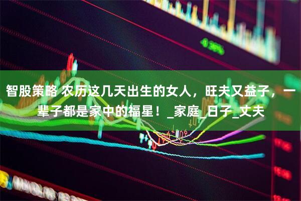 智股策略 农历这几天出生的女人，旺夫又益子，一辈子都是家中的福星！_家庭_日子_丈夫