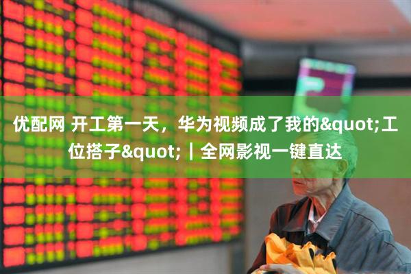 优配网 开工第一天，华为视频成了我的"工位搭子"｜全网影视一键直达
