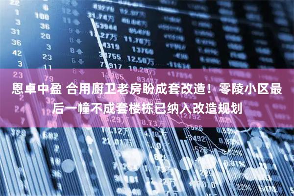 恩卓中盈 合用厨卫老房盼成套改造！零陵小区最后一幢不成套楼栋已纳入改造规划