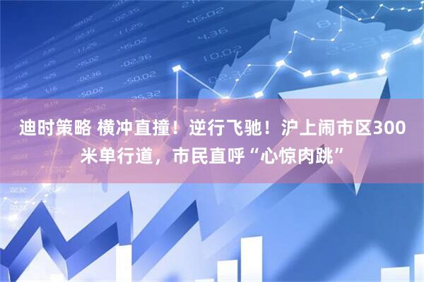 迪时策略 横冲直撞！逆行飞驰！沪上闹市区300米单行道，市民直呼“心惊肉跳”