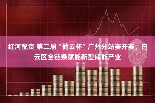 红河配资 第二届“储云杯”广州分站赛开赛，白云区全链条赋能新型储能产业