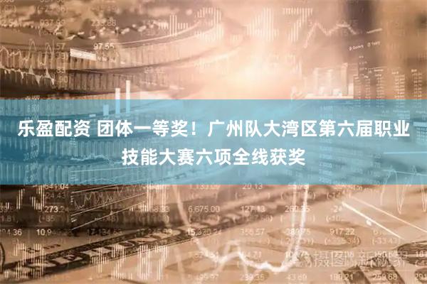 乐盈配资 团体一等奖！广州队大湾区第六届职业技能大赛六项全线获奖