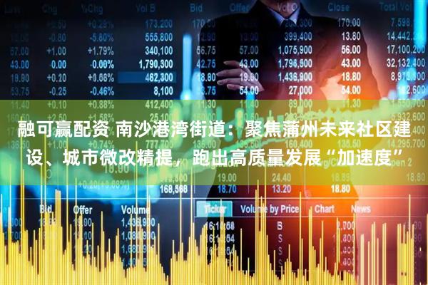 融可赢配资 南沙港湾街道：聚焦蒲州未来社区建设、城市微改精提，跑出高质量发展“加速度”